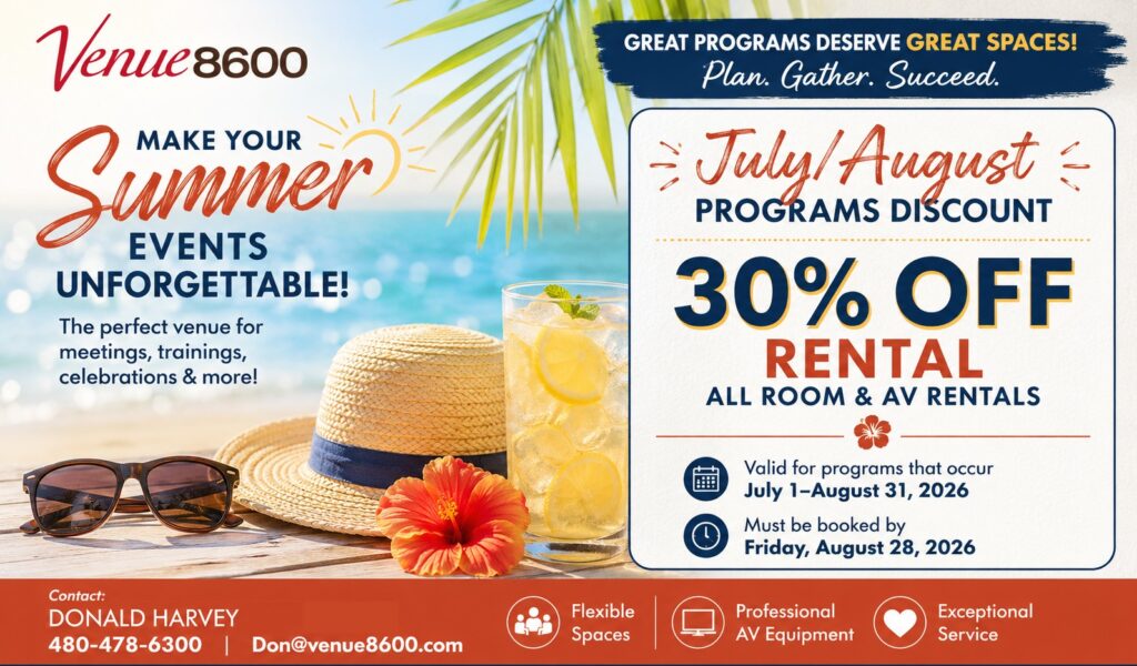Venue 8600. Make Your Summer Events Unforgettable! The perfect venue for meetings, trainings, celebrations & more! Great programs deserve great spaces! Plan. Gather. Succeed. July/August Programs Discount: 30% OFF all room & AV rentals. Valid for programs that occur: July 1-August 31, 2026. Must be booked by Friday, August 28, 2026. Contact: Donald Harvey at 480.478.6300 or email: don@venue8600.com. Flexible Spaces | Professional AV Equipment } Exceptional Service.